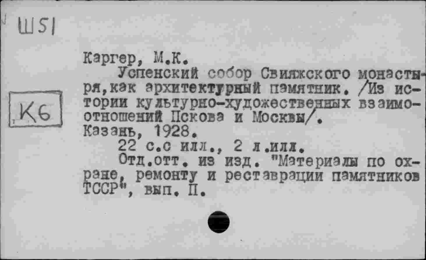 ﻿■ WSI
X&
Каргер, M.K.
Успенский собор Свияжского монастн1 ря,как архитектурный памятник. /Из истории культурно-художественных взаимоотношений Пскова и Москвы/.
Казань, 1928.
22 с.с илл,, 2 л.илл.
Отд.отт. из изд. "Материалы по охране, ремонту и реставрации памятников ТССР1’, вып. П.